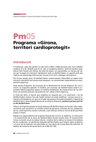 88 | Catàleg de Serveis 2015
Programa | Polítiques i Promoció de la Salut | Condicions de vida | Pm05
Pm05
Programa «Girona,
territori cardioprotegit»
Introducció
A Catalunya, cada any perden la vida entre 3.000 i 4.000 persones per mort sobtada
cardíaca, és a dir, després que el cor –per un problema elèctric– deixi de bombar sang.
Afecta tant homes com dones, de totes les edats i és imprevisible. La manera de sal-
var qui la pateix és intervenir ràpidament amb un desfibril·lador, un aparell amb què
s’aplica una descàrrega elèctrica per tal que el cor torni a bategar normalment.
Fins fa poc temps, però, els desfibril·ladors només estaven disponibles en espais molt
concrets i distribuïts de manera molt desigual, i es concentraven especialment en equi-
paments esportius.
Amb aquest Programa, els municipis de la demarcació de Girona disposen de, com a
mínim, un d’aquests aparells. El nombre, per municipi, de desfibril·ladors externs au-
tomàtics (DEA) augmenta segons el nombre d’habitants, les instal·lacions de risc exis-
tents, els vehicles policials i de protecció civil i altres criteris objectius.
A finals del 2012, el decret que estableix els requisits per a la instal·lació i l’ús de
desfibril·ladors externs fora de l’àmbit sanitari ha estat modificat, i preveu que en si-
tuacions d’emergència, en què no hi hagi cap persona formada accessible a l’aparell de
desfibril·lació (i amb independència de la ubicació d’aquest), qualsevol persona pot fer
ús del desfibril·lador.
Alhora, el Programa preveu la cessió temporal de desfibril·ladors lliures per cobrir esde-
veniments que concentrin un nombre elevat de persones, activitats de risc, poblacions
de risc, actes esportius, socials i culturals, o per reforçar zones en funció de les activitats
d’estiu o hivern.
Dipsalut es responsabilitza de la gestió integral del control, la vigilància, la informació
i el manteniment de la xarxa de desfibril·ladors durant quatre anys. El manteniment
inclou: la revisió anual, la neteja interior i exterior de la cabina, la resolució immediata
de les incidències, la substitució d’aquells desfibril·ladors que tinguin algun problema
i el canvi de les bateries i els elèctrodes un mes abans de la seva data de caducitat. El
telèfon de contacte del servei tècnic és el 902 221 229.
 