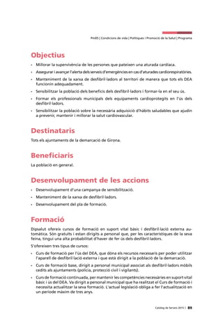 89Catàleg de Serveis 2015 |
Pm05 | Condicions de vida | Polítiques i Promoció de la Salut | Programa
Objectius
•	 Millorar la supervivència de les persones que pateixen una aturada cardíaca.
•	 Assegurar i avançar l’alerta dels serveis d’emergències en cas d’aturades cardiorespiratòries.
•	 Manteniment de la xarxa de desfibril·ladors al territori de manera que tots els DEA
funcionin adequadament.
•	 Sensibilitzar la població dels beneficis dels desfibril·ladors i formar-la en el seu ús.
•	 Formar els professionals municipals dels equipaments cardioprotegits en l’ús dels
desfibril·ladors.
•	 Sensibilitzar la població sobre la necessària adquisició d’hàbits saludables que ajudin
a prevenir, mantenir i millorar la salut cardiovascular.
Destinataris
Tots els ajuntaments de la demarcació de Girona.
Beneficiaris
La població en general.
Desenvolupament de les accions
•	 Desenvolupament d’una campanya de sensibilització.
•	 Manteniment de la xarxa de desfibril·ladors.
•	 Desenvolupament del pla de formació.
Formació
Dipsalut ofereix cursos de formació en suport vital bàsic i desfibril·lació externa au-
tomàtica. Són gratuïts i estan dirigits a personal que, per les característiques de la seva
feina, tingui una alta probabilitat d’haver de fer ús dels desfibril·ladors.
S’ofereixen tres tipus de cursos:
•	 Curs de formació per l’ús del DEA, que dóna els recursos necessaris per poder utilitzar
l’aparell de desfibril·lació externa i que està dirigit a la població de la demarcació.
•	 Curs de formació base, dirigit a personal municipal associat als desfibril·ladors mòbils
cedits als ajuntaments (policia, protecció civil i vigilants).
•	 Curs de formació continuada, per mantenir les competències necessàries en suport vital
bàsic i ús del DEA. Va dirigit a personal municipal que ha realitzat el Curs de formació i
necessita actualitzar la seva formació. L'actual legislació obliga a fer l'actualització en
un període màxim de tres anys.
 