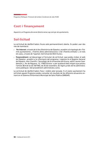 90 | Catàleg de Serveis 2015
Programa | Polítiques i Promoció de la Salut | Condicions de vida | Pm05
Cost i finançament
Aquest és un Programa de servei directe sense cap cost per als ajuntaments.
Sol·licitud
La sol·licitud de desfibril·ladors lliures està permanentment oberta. Es poden usar dos
vies de tramitació:
•	 Per Internet: a través de la Seu Electrònica de Dipsalut, accedint a la tipologia de «Trà-
mits ajuntaments», «Tràmits altres administracions» o bé «Tràmits entitats» i, en tots
els casos, a través de l’apartat «Sol·licitud de DEA lliures».
•	 Presencialment: cal descarregar el formulari de sol·licitud –que podeu trobar al web
de Dipsalut– accedint a la informació del programa i registrar-la al Registre General
de Dipsalut –Parc Científic i Tecnològic de la Universitat de Girona, edifici Jaume Casa-
demont, c. Pic de Peguera, 15, 17003 Girona– o per qualsevol dels mitjans que preveu
l’article 38.4 de la Llei 30/1992, de 26 de novembre, de règim jurídic de les administra-
cions públiques i del procediment administratiu comú.
La sol·licitud de desfibril·ladors fixos i mòbils està tancada. Si el vostre ajuntament ha
sol·licitat aquest Programa podeu consultar els resultats de les diferents actuacions en-
trant en el Sistema d’Informació Municipal de Salut Pública (SIMSAP).
 