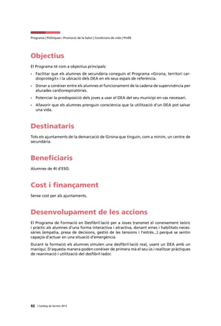 92 | Catàleg de Serveis 2015
Programa | Polítiques i Promoció de la Salut | Condicions de vida | Pm09
Objectius
El Programa té com a objectius principals:
•	 Facilitar que els alumnes de secundària coneguin el Programa «Girona, territori car-
dioprotegit» i la ubicació dels DEA en els seus espais de referència.
•	 Donar a conèixer entre els alumnes el funcionament de la cadena de supervivència per
aturades cardiorespiratòries.
•	 Potenciar la predisposició dels joves a usar el DEA del seu municipi en cas necessari.
•	 Afavorir que els alumnes prenguin consciència que la utilització d’un DEA pot salvar
una vida.
Destinataris
Tots els ajuntaments de la demarcació de Girona que tinguin, com a mínim, un centre de
secundària.
Beneficiaris
Alumnes de 4t d’ESO.
Cost i finançament
Sense cost per als ajuntaments.
Desenvolupament de les accions
El Programa de Formació en Desfibril·lació per a Joves transmet el coneixement teòric
i pràctic als alumnes d’una forma interactiva i atractiva, donant eines i habilitats neces-
sàries (empatia, presa de decisions, gestió de les tensions i l’estrès...) perquè se sentin
capaços d’actuar en una situació d’emergència.
Durant la formació els alumnes simulen una desfibril·lació real, usant un DEA amb un
maniquí. D’aquesta manera poden conèixer de primera mà el seu ús i realitzar pràctiques
de reanimació i utilització del desfibril·lador.
 
