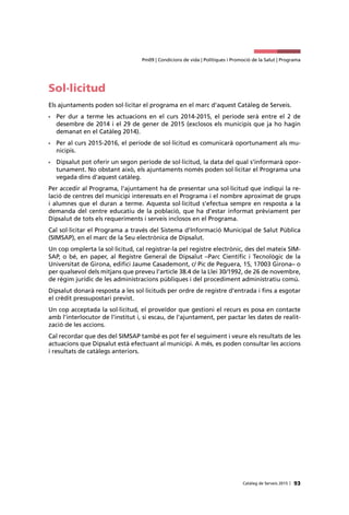 93Catàleg de Serveis 2015 |
Pm09 | Condicions de vida | Polítiques i Promoció de la Salut | Programa
Sol·licitud
Els ajuntaments poden sol·licitar el programa en el marc d'aquest Catàleg de Serveis.
•	 Per dur a terme les actuacions en el curs 2014-2015, el període serà entre el 2 de
desembre de 2014 i el 29 de gener de 2015 (exclosos els municipis que ja ho hagin
demanat en el Catàleg 2014).
•	 Per al curs 2015-2016, el període de sol·licitud es comunicarà oportunament als mu-
nicipis.
•	 Dipsalut pot oferir un segon període de sol·licitud, la data del qual s’informarà opor-
tunament. No obstant això, els ajuntaments només poden sol·licitar el Programa una
vegada dins d’aquest catàleg.
Per accedir al Programa, l’ajuntament ha de presentar una sol·licitud que indiqui la re-
lació de centres del municipi interessats en el Programa i el nombre aproximat de grups
i alumnes que el duran a terme. Aquesta sol·licitud s’efectua sempre en resposta a la
demanda del centre educatiu de la població, que ha d’estar informat prèviament per
Dipsalut de tots els requeriments i serveis inclosos en el Programa.
Cal sol·licitar el Programa a través del Sistema d’Informació Municipal de Salut Pública
(SIMSAP), en el marc de la Seu electrònica de Dipsalut.
Un cop omplerta la sol·licitud, cal registrar-la pel registre electrònic, des del mateix SIM-
SAP, o bé, en paper, al Registre General de Dipsalut –Parc Científic i Tecnològic de la
Universitat de Girona, edifici Jaume Casademont, c/ Pic de Peguera, 15, 17003 Girona– o
per qualsevol dels mitjans que preveu l’article 38.4 de la Llei 30/1992, de 26 de novembre,
de règim jurídic de les administracions públiques i del procediment administratiu comú.
Dipsalut donarà resposta a les sol·licituds per ordre de registre d’entrada i fins a esgotar
el crèdit pressupostari previst.
Un cop acceptada la sol·licitud, el proveïdor que gestioni el recurs es posa en contacte
amb l’interlocutor de l’institut i, si escau, de l’ajuntament, per pactar les dates de realit-
zació de les accions.
Cal recordar que des del SIMSAP també es pot fer el seguiment i veure els resultats de les
actuacions que Dipsalut està efectuant al municipi. A més, es poden consultar les accions
i resultats de catàlegs anteriors.
 