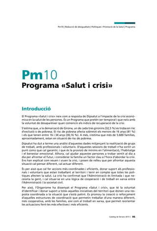 95Catàleg de Serveis 2015 |
Pm10 | Reducció de desigualtats | Polítiques i Promoció de la Salut | Programa
Pm10
Programa «Salut i crisi»
Introducció
El Programa «Salut i crisi» neix com a resposta de Dipsalut a l’impacte de la crisi econò-
mica en la salut de les persones. És un Programa que pretén ser temporal i que neix amb
la voluntat de desaparèixer quan comencin els indicis de recuperació de la crisi.
S’estima que, a la demarcació de Girona, un de cada tres gironins (32,5 %) es troba en risc
d’exclusió o de pobresa. El risc de pobresa afecta sobretot els menors de 16 anys (41 %)
i els que tenen entre 16 i 34 anys (30,16 %). A més, s’estima que més de 5.600 famílies,
aproximadament, estan en situació de risc de pobresa.
Dipsalut ha dut a terme una anàlisi d’aquestes dades mitjançant la realització de grups
de treball, amb professionals i voluntaris. D’aquestes sessions de treball n’ha sortit un
punt comú que cal garantir, i que és la provisió de mínims en l’alimentació, l’habitatge
i el benestar emocional. Alhora, cal ajudar aquestes persones a trobar sentit al dia a
dia per afrontar el futur, i considerar la família un factor clau a l’hora d’abordar la crisi.
Ens han explicat com veuen i viuen la crisi, i posen de relleu que per afrontar aquesta
situació cal pensar diferent, cal actuar diferent.
És per això que cal fer accions més coordinades i eficients, donar suport als professio-
nals i voluntaris que estan treballant al territori i tenir en compte que totes les polí-
tiques afecten la salut. La crisi ha confirmat que l’Administració és limitada i que ne-
cessita la gent, i cal situar-se en una lògica de cooperació i de treball en xarxa entre
l’Administració i la societat civil.
Per això, l’Organisme ha dissenyat el Programa «Salut i crisi», que té la voluntat
d’identificar i donar suport a totes aquelles iniciatives del territori que donen una res-
posta coordinada a la situació que s’està patint. Es promou la creació o reforçament
d’aquelles estructures de coordinació que permetin treballar d’una manera diferent,
més cooperativa, amb les famílies, així com el treball en xarxa, que permet reorientar
les actuacions fent-les més efectives i més eficients.
 