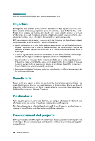 Programa | Polítiques i Promoció de la Salut | Reducció de desigualtats | Pm10
96 | Catàleg de Serveis 2015
Objectius
El Programa està orientat al finançament econòmic de tots aquells dispositius exis-
tents (accions, estratègies, programes, plans, mecanismes...) que de forma clara i justi-
ficada donin resposta als objectius del «Salut i crisi» i que treballin ajustant-se al marc
d’intervenció proposat. També està orientat a l’optimització dels recursos existents a tra-
vés de la creació de noves estratègies d’integració i de gestió compartida.
El Programa pretén donar suport econòmic, articular i integrar els dispositius creats per
donar resposta a la crisi econòmica i que contribueixin a:
•	 Reduir els impactes en la salut de les persones, especialment pel que fa a l’alimentació,
higiene i vestimenta de la infància, i el restabliment del benestar emocional de les
persones afectades per processos vinculats a la crisi econòmica (pèrdua de feina o
habitatge).
•	 Afrontar algunes de les causes que incideixen a la salut de les persones, com la dispo-
nibilitat d’habitatge en condicions dignes de salubritat i d’habitabilitat.
•	 La promoció de la vinculació de les persones afectades per la crisi a projectes que con-
tribueixin a trobar un sentit al dia a dia, com la disponibilitat de realització de tasques
i accions que permetin a les persones ocupar el seu temps disponible, independen-
tment d’obtenir-ne una remuneració econòmica.
•	 Promoure estratègies d’innovació social que contribueixin a millorar la governança de
les polítiques públiques.
Beneficiaris
Poden acollir-se a aquest projecte els ajuntaments, els ens locals supramunicipals i les
organitzacions sense ànim de lucre supralocals de la demarcació de Girona que tinguin
dispositius en funcionament per donar resposta a la crisi econòmica, i que responguin a
l’objecte i funcionament d’aquest Programa.
Destinataris
Totes aquelles persones, sense cap distinció, que estiguin afectades directament pels
efectes de la crisi econòmica vinculats als objectius d’aquest Programa.
Són d’atenció especial la infància i l’adolescència (0-18 anys), les seves famílies, les perso-
nes grans i els col·lectius amb alguna disminució física o psíquica.
Funcionament del projecte
El Programa es basa en el finançament econòmic de dispositius existents i en la promoció
d’estratègies d’innovació social que contribueixin a millorar la governança de les políti-
ques públiques.
 