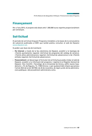 Pm10 | Reducció de desigualtats | Polítiques i Promoció de la Salut | Programa
97Catàleg de Serveis 2015 |
Finançament
Per a l’any 2015, el projecte està dotat amb 1.300.000 euros repartits proporcionalment
per comarques.
Sol·licitud
El període de sol·licitud d’aquest Programa s’estableix a les bases de la convocatòria
de subvenció publicades al BOP, que també podreu consultar al web de Dipsalut
www.dipsalut.cat.
Es poden usar dues vies de tramitació:
•	 Per Internet: a través de la Seu electrònica de Dipsalut, accedint a la tipologia de
«Tràmits ajuntaments» (apartat «Sol·licitud de programes del catàleg de serveis»),
«Tràmits altres administracions» (apartat «Sol·licitud de subvencions») o bé «Tràmits
entitats» (apartat «Sol·licitud de subvencions»).
•	 Presencialment: cal descarregar el formulari de sol·licitud que podeu trobar al web de
Dipsalut, accedint a la informació del programa i registrar-la al Registre General de
Dipsalut –Parc Científic i Tecnològic de la Universitat de Girona, edifici Jaume Casa-
demont, c. Pic de Peguera, 15, 17003 Girona– o per qualsevol dels mitjans que preveu
l’article 38.4 de la Llei 30/1992, de 26 de novembre, de règim jurídic de les administra-
cions públiques i del procediment administratiu comú.
 