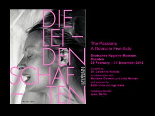 The Passions
A Drama in Five Acts
Deutsches Hygiene-Museum,
Dresden
25 February – 31 December 2012
Curated by:
Dr. Catherine Nichols
in collaboration with:
Mariame Clé ment and Julia Hansen
and assisted by:
Edith Hirte and Inga Nake

Catalogue Design:
cyan, Berlin
 