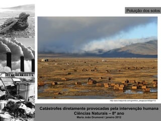 Poluição dos solos




                                          http://pics.livejournal.com/gorshkov_sergey/pic/000gh71d



Catástrofes diretamente provocadas pela intervenção humana
                  Ciências Naturais – 8º ano
                  Maria João Drumond / janeiro 2012
 