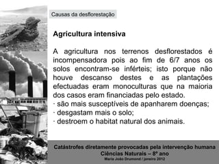 Causas da desflorestação


Agricultura intensiva

A agricultura nos terrenos desflorestados é
incompensadora pois ao fim de 6/7 anos os
solos encontram-se inférteis; isto porque não
houve descanso destes e as plantações
efectuadas eram monoculturas que na maioria
dos casos eram financiadas pelo estado.
· são mais susceptíveis de apanharem doenças;
· desgastam mais o solo;
· destroem o habitat natural dos animais.


Catástrofes diretamente provocadas pela intervenção humana
                  Ciências Naturais – 8º ano
                    Maria João Drumond / janeiro 2012
 