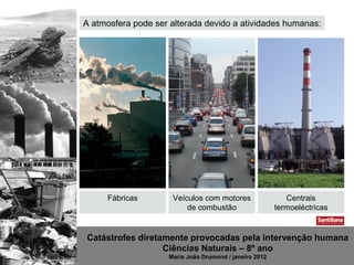 A atmosfera pode ser alterada devido a atividades humanas:




     Fábricas        Veículos com motores                  Centrais
                         de combustão                   termoeléctricas


Catástrofes diretamente provocadas pela intervenção humana
                  Ciências Naturais – 8º ano
                    Maria João Drumond / janeiro 2012
 