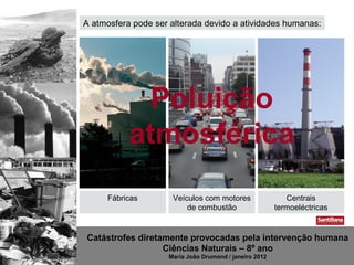 A atmosfera pode ser alterada devido a atividades humanas:




             Poluição
           atmosférica
     Fábricas        Veículos com motores                  Centrais
                         de combustão                   termoeléctricas


Catástrofes diretamente provocadas pela intervenção humana
                  Ciências Naturais – 8º ano
                    Maria João Drumond / janeiro 2012
 