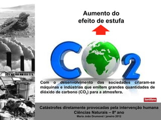 Aumento do
                   efeito de estufa




Com o desenvolvimento das sociedades criaram-se
máquinas e indústrias que emitem grandes quantidades de
dióxido de carbono (CO2) para a atmosfera.


Catástrofes diretamente provocadas pela intervenção humana
                  Ciências Naturais – 8º ano
                  Maria João Drumond / janeiro 2012
 