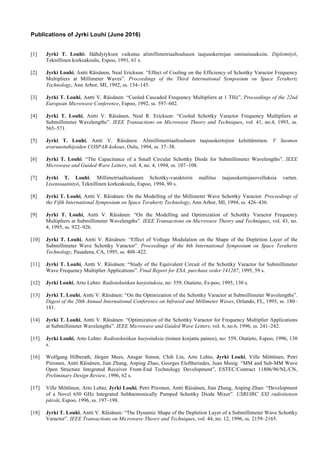 Publications of Jyrki Louhi (June 2016)
[1] Jyrki T. Louhi: Jäähdytyksen vaikutus alimillimetriaaltoalueen taajuuskertojan ominaisuuksiin. Diplomityö,
Teknillinen korkeakoulu, Espoo, 1991, 61 s.
[2] Jyrki Louhi, Antti Räisänen, Neal Erickson: “Effect of Cooling on the Efficiency of Schottky Varactor Frequency
Multipliers at Millimeter Waves”. Proceedings of the Third International Symposium on Space Terahertz
Technology, Ann Arbor, MI, 1992, ss. 134–145.
[3] Jyrki T. Louhi, Antti V. Räisänen: “Cooled Cascaded Frequency Multipliers at 1 THz”, Proceedings of the 22nd
European Microwave Conference, Espoo, 1992, ss. 597–602.
[4] Jyrki T. Louhi, Antti V. Räisänen, Neal R. Erickson: “Cooled Schottky Varactor Frequency Multipliers at
Submillimeter Wavelengths”. IEEE Transactions on Microwave Theory and Techniques, vol. 41, no.4, 1993, ss.
565–571.
[5] Jyrki T. Louhi, Antti V. Räisänen: Alimillimetriaaltoalueen taajuuskertojien kehittäminen. V Suomen
avaruustutkijoiden COSPAR-kokous, Oulu, 1994, ss. 37–38.
[6] Jyrki T. Louhi: “The Capacitance of a Small Circular Schottky Diode for Submillimeter Wavelengths”. IEEE
Microwave and Guided Wave Letters, vol. 4, no. 4, 1994, ss. 107–108.
[7] Jyrki T. Louhi: Millimetriaaltoalueen Schottky-varaktorin mallitus taajuuskertojasovelluksia varten.
Lisensiaatintyö, Teknillinen korkeakoulu, Espoo, 1994, 90 s.
[8] Jyrki T. Louhi, Antti V. Räisänen: On the Modelling of the Millimeter Wave Schottky Varactor. Proceedings of
the Fifth International Symposium on Space Terahertz Technology, Ann Arbor, MI, 1994, ss. 426–436.
[9] Jyrki T. Louhi, Antti V. Räisänen: “On the Modelling and Optimization of Schottky Varactor Frequency
Multipliers at Submillimeter Wavelengths”. IEEE Transactions on Microwave Theory and Techniques, vol. 43, no.
4, 1995, ss. 922–926.
[10] Jyrki T. Louhi, Antti V. Räisänen: “Effect of Voltage Modulation on the Shape of the Depletion Layer of the
Submillimeter Wave Schottky Varactor”. Proceedings of the 6th International Symposium on Space Terahertz
Technology, Pasadena, CA, 1995, ss. 408–422.
[11] Jyrki T. Louhi, Antti V. Räisänen: “Study of the Equivalent Circuit of the Schottky Varactor for Submillimeter
Wave Frequency Multiplier Applications”. Final Report for ESA, purchase order 141287, 1995, 59 s.
[12] Jyrki Louhi, Arto Lehto: Radiotekniikan harjoituksia, no: 559, Otatieto, Es-poo, 1995, 130 s.
[13] Jyrki T. Louhi, Antti V. Räisänen: “On the Optimization of the Schottky Varactor at Submillimeter Wavelengths”.
Digest of the 20th Annual International Conference on Infrared and Millimeter Waves, Orlando, FL, 1995, ss. 180–
181.
[14] Jyrki T. Louhi, Antti V. Räisänen: “Optimization of the Schottky Varactor for Frequency Multiplier Applications
at Submillimeter Wavelengths”. IEEE Microwave and Guided Wave Letters, vol. 6, no.6, 1996, ss. 241–242.
[15] Jyrki Louhi, Arto Lehto: Radiotekniikan harjoituksia (toinen korjattu painos), no: 559, Otatieto, Espoo, 1996, 130
s.
[16] Wolfgang Hilberath, Jürgen Mees, Ansgar Simon, Chih Lin, Arto Lehto, Jyrki Louhi, Ville Möttönen, Petri
Piironen, Antti Räisänen, Jian Zhang, Anping Zhao, Georges Eleftheriades, Juan Mosig: “MM and Sub-MM Wave
Open Structure Integrated Receiver Front-End Technology Development”, ESTEC/Contract 11806/96/NL/CN,
Preliminary Design Review, 1996, 62 s.
[17] Ville Möttönen, Arto Lehto, Jyrki Louhi, Petri Piironen, Antti Räisänen, Jian Zhang, Anping Zhao: “Development
of a Novel 650 GHz Integrated Subharmonically Pumped Schottky Diode Mixer”. USRI/IRC XXI radiotieteen
päivät, Espoo, 1996, ss. 197–198.
[18] Jyrki T. Louhi, Antti V. Räisänen: “The Dynamic Shape of the Depletion Layer of a Submillimeter Wave Schottky
Varactor”. IEEE Transactions on Microwave Theory and Techniques, vol. 44, no. 12, 1996, ss. 2159–2165.
 