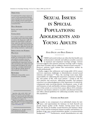 Seminars in Oncology Nursing, Vol 24, No 2 (May), 2008: pp 115-119                                               115


 OBJECTIVES:


                                                          SEXUAL ISSUES
 To understand the unique impact of
 cancer on the psychosexual develop-
 ment of adolescents and young adults
 and to identify concrete approaches


                                                           IN SPECIAL
 for broaching the topic of sexuality and
 sexual function.

 DATA SOURCES:
 Review and research articles, clinical
 expertise.

 CONCLUSION:
                                                          POPULATIONS:
 It is critical to address sexual health
 and fertility issues with young adults
 as early as the diagnosis to offer the
                                                    ADOLESCENTS AND
 patient an opportunity to ask ques-
 tions, make true informed decisions,
 and feel comfortable coming back and
 inquiring about difﬁculties he/she has
                                                     YOUNG ADULTS
 later during treatment or afterwards.

 IMPLICATIONS FOR NURSING
 PRACTICE:                                                    SAGE BOLTE AND BRAD ZEBRACK



                                                N
 Oncology nurses are often the ﬁrst
 health care professionals to identify                     URSES and social workers are often the ﬁrst health care
 and address sexuality concerns
 in oncology treatment settings. By
                                                           professionals to identify and address sexuality concerns
 emphasizing the importance of sexu-                       in inpatient and outpatient oncology settings. Current
 ality and intimacy for adolescents and         research suggests that patients welcome oncology staff to inquire
 young adults throughout the cancer             about their sexuality and are willing to discuss sexual concerns.1-3
 experience, oncology professionals             However, patients rarely initiate this conversation; neither do
 can be effective change agents in
 advocating for their patients.
                                                health professionals.4,5
                                                   Studies suggest that adolescent and young adult (AYA) cancer
 KEYWORDS:                                      survivors experience challenges or dissatisfaction around sexual
 Adolescent, young adult, cancer,               relations and intimacy.6-9 Thus, the oncology team must claim
 sexual function, sexuality.                    responsibility for addressing this important component of health,
                                                life, and quality of life, with every patient – young or old. For
                                                AYA patients and survivors, addressing sexuality and intimacy
                                                concerns is an acknowledgement of the importance of critical de-
                                                velopmental tasks involving identity development, sense of self,
                                                and formation of safe and healthy intimate relationships. The pur-
                                                pose of this article is to review how cancer affects AYA’s attitudes,
                                                behaviors and desires related to sexuality and physical intimacy,
                                                and offers clinical guidelines for addressing sexuality issues with
   Sage Bolte, ABD, LCSW, OSW-C: Life           this population.
 with Cancer, INOVA Cancer Services,
 Fairfax, VA. Brad Zebrack, PhD, MSW, MPH:
 University of Southern California School of                         CANCER AND SEXUALITY
 Social Work, Los Angeles, CA.
   Address correspondence to Brad Zebrack,


                                                S
 PhD, MSW, MPH: USC School of Social Work,          exuality is one component of an individual’s desire for inti-
 669 W. 34th St., Los Angeles, CA 90089-0411;
 e-mail: zebrack@usc.edu
                                                    macy, and opportunities for intimacy (or lack thereof) can
                                                greatly impact quality of life. Further, having cancer does not
                                                make the desire for healthy sexual function and intimacy disap-
 Ó 2008 Elsevier Inc. All rights reserved.      pear. Cancer and its treatments impact sexuality and intimacy, re-
 0749-2081/08/2402-$30.00/0                     gardless of age, race, sexual orientation, gender, or socioeconomic
 doi:10.1016/j.soncn.2008.02.004
                                                background.1,4,10-13 Furthermore, sexual dissatisfaction not only
 