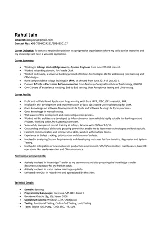 Rahul Jain
email ID: assign05@gmail.com
Contact No.: +91-7696024251/9914150107
Career Objective: To obtain a responsible position in a progressive organization where my skills can be improved and
my knowledge will have a valuable application.
Career Summary:
 Working in Infosys Limited(Edgeverve) as System Engineer from June 2014 till present.
 Worked in banking domain, for Finacle CRM.
 Worked on Finacle, a universal banking product of Infosys Technologies Ltd for addressing core-banking and
CRM designs.
 Have completed the Infosys Training (in JAVA) in Mysore from June 2014 till Oct 2014.
 Pursued B.Tech in Electronics & Communication from Maharaja Surajmal Institute of Technology, GGSIPU
 Over 2 years of experience in coding, End-to-End testing, User Acceptance testing and Unit testing.
Career Profile:
 Proficient in Web Based Application Programming with Core JAVA, JDBC, JSP,Javascript, PHP.
 Involved in the development and implementation of Java, J2EE based Universal Banking for CRM.
 Good Knowledge on Software Development Life Cycle and Software Testing Life Cycle processes.
 Good knowledge in manual testing.
 Well aware of the deployment and code configuration process.
 Worked in FBA architecture developed by Infosys internal team which is highly suitable for banking related
Projects. Working with CRM Customization team.
 Successfully completed overall training at Infosys, Mysore with CGPA of 8.9/10.
 Outstanding analytical ability and grasping power that enable me to learn new technologies and tools quickly.
 Excellent communication and interpersonal skills, worked with multiple teams.
 Experience in defect tracking, prioritization and closure of defects.
 Involved in analyzing System Requirements and developing test cases for Functionality, Regression and System
Testing.
 Involved in integration of new modules in production environment, VSS/CVS repository maintenance, basic DB
operations like seeds execution and DB maintenance.
Professional achievements:
 Actively involved in Knowledge Transfer to my teammates and also preparing the knowledge transfer
documents necessary for the fresher batch.
 Actively involved in status review meetings regularly.
 Delivered two CR’s in record time and appreciated by the client.
Technical Details:
 Domain: Banking
 Programming Languages: Core Java, SAS J2EE, Basic C
 Database: Oracle 11g, SQL Server 2008
 Operating Systems: Windows 7/XP, UNIX(basic)
 Testing: Functional Testing, End-to-End Testing, Unit Testing
 Tools: Eclipse IDE, Putty, TOAD, SSO, TFS, SVN.
 