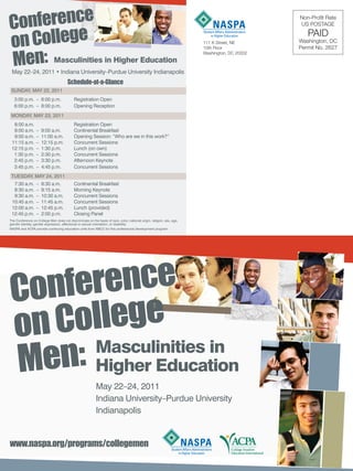 Conference                                                                                                                                     Non-Profit Rate




on College
                                                                                                                                               US POSTAGE
                                                                                                                                                  PAID
                                                                                                                        111 K Street, NE       Washington, DC



Men: Masculinities in Higher Education
                                                                                                                        10th Floor             Permit No. 2627
                                                                                                                        Washington, DC 20002



 May 22–24, 2011 • Indiana University–Purdue University Indianapolis
                                        Schedule-at-a-Glance
 SUNDAY, MAY 22, 2011
   3:00 p.m. – 6:00 p.m.                    Registration Open
   6:00 p.m. – 8:00 p.m.                    Opening Reception
 MONDAY, MAY 23, 2011
  8:00 a.m.                                 Registration Open
  8:00 a.m.       –   9:00 a.m.             Continental Breakfast
  9:00 a.m.       –   11:00 a.m.            Opening Session: “Who are we in this work?”
 11:15 a.m.       –   12:15 p.m.            Concurrent Sessions
 12:15 p.m.       –   1:30 p.m.             Lunch (on own)
  1:30 p.m.       –   2:30 p.m.             Concurrent Sessions
  2:45 p.m.       –   3:30 p.m.             Afternoon Keynote
  3:45 p.m.       –   4:45 p.m.             Concurrent Sessions
 TUESDAY, MAY 24, 2011
  7:30 a.m.       –   8:30 a.m.             Continental Breakfast
  8:30 a.m.       –   9:15 a.m.             Morning Keynote
  9:30 a.m.       –   10:30 a.m.            Concurrent Sessions
 10:45 a.m.       –   11:45 a.m.            Concurrent Sessions
 12:00 a.m.       –   12:45 p.m.            Lunch (provided)
 12:45 p.m.       –   2:00 p.m.             Closing Panel
The Conference on College Men does not discriminate on the basis of race, color, national origin, religion, sex, age,
gender identity, gender expression, affectional or sexual orientation, or disability.
NASPA and ACPA provide continuing education units from NBCC for this professional development program.




 Conference
     ollege
 on C Masculinities in
 Men: Higher Education                                      May 22–24, 2011
                                                            Indiana University–Purdue University
                                                            Indianapolis


www.naspa.org/programs/collegemen
 