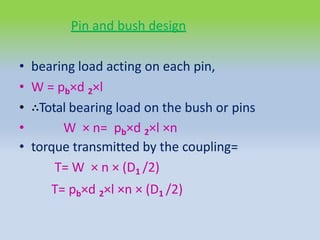 Pin and bush design
• bearing load acting on each pin,
• W = pb×d 2×l
• ∴Total bearing load on the bush or pins
• W × n= pb×d 2×l ×n
• torque transmitted by the coupling=
T= W × n × (D1 /2)
T= pb×d 2×l ×n × (D1 /2)
 