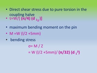 • Direct shear stress due to pure torsion in the
coupling halve
• τ=W/[ (π/4) (d 1 )]
2
• maximum bending moment on the pin
• M =W (l/2 +5mm)
• bending stress
σ= M / Z
= W (l/2 +5mm)/ (π/32) (d 1
3)
 
