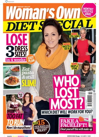 JANUARY2015£1.99
DIETSPECIALSPE
MONTHLY
LIFESTYLE
SERIES
FEBRUARY 2015£1.99
NATALIE
BACKTOA
SIZE10
IALALAL
REAL
LIFE
SLIM!
Eat
pasta
&still
LOST
MOST?
WHO
DENISE
STILLSLIM!
DAWN
DROPSA
STONE
9771467409125
02
30Dec–12FebR7
LOSEDRESS
SIZES!
in 4 weeks
3 !s EASY
PLAN
WHICHDIETWILLWORKFORYOU?
NEWWAYS TO
LOSEWEIGHT
FAST!
15
NowIdomarathons!
TOOFAT
TORUN FAKEA
FACELIFT!PLUS
Cheatyourselfthinwithmake-up
93WOS15002148.pgs 15.12.2014 16:30BLACK YELLOW MAGENTA CYAN
 