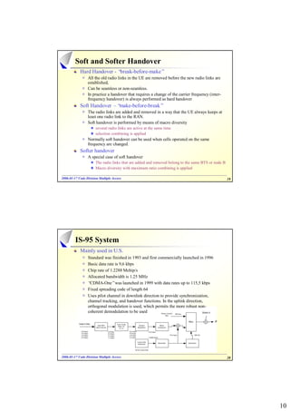 Soft and Softer Handover
            Hard Handover - “break-before-make”
                 All the old radio links in the UE are removed before the new radio links are
                 established,
                 Can be seamless or non-seamless.
                 In practice a handover that requires a change of the carrier frequency (inter-
                 frequency handover) is always performed as hard handover
            Soft Handover –“make-before-break”
                 The radio links are added and removed in a way that the UE always keeps at
                 least one radio link to the RAN.
                 Soft handover is performed by means of macro diversity
                      several radio links are active at the same time
                      selection combining is applied
                 Normally soft handover can be used when cells operated on the same
                 frequency are changed.
            Softer handover
                 A special case of soft handover
                      The radio links that are added and removed belong to the same BTS or node B
                      Macro diversity with maximum ratio combining is applied

2006-01-17 Code Division Multiple Access
2006- 01-                                                                                           19




         IS-95 System
            Mainly used in U.S.
                 Standard was finished in 1993 and first commercially launched in 1996
                 Basic data rate is 9,6 kbps
                 Chip rate of 1.2288 Mchip/s
                 Allocated bandwidth is 1.25 MHz
                 “CDMA-One”was launched in 1999 with data rates up to 115,5 kbps
                 Fixed spreading code of length 64
                 Uses pilot channel in downlink direction to provide synchronization,
                 channel tracking, and handover functions. In the uplink direction,
                 orthogonal modulation is used, which permits the more robust non-
                 coherent demodulation to be used




2006-01-17 Code Division Multiple Access
2006- 01-                                                                                           20




                                                                                                         10
 