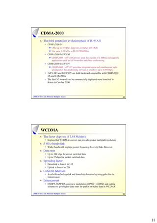 CDMA-2000
            The third generation evolution phase of IS-95A/B
                 CDMA2000 1x
                      Offer up to 307 kbps data rates (compare to EDGE)
                      Use same 1.25 MHz as IS-95/CDMAOne
                 CDMA2000 1xEV-DO
                      CDMA2000 1xEV-DO delivers peak data speeds of 2.4Mbps and supports
                      applications such as MP3 transfers and video conferencing
                 CDMA2000 1xEV-DV
                      CDMA2000 1xEV-DV provides integrated voice and simultaneous high-
                      speed packet data multimedia services at speeds of up to 3.09 Mbps.
                 1xEV-DO and 1xEV-DV are both backward compatible with CDMA2000
                 1X and CDMAOne
                 The first 3G networks to be commercially deployed were launched in
                 Korea in October 2000




2006-01-17 Code Division Multiple Access
2006- 01-                                                                                   21




         WCDMA
            The faster chip rate of 3,84 Mchips/s
                 Implies that WCDMA receiver can provide greater multipath resolution
            5 MHz bandwidth
                 Wider bandwidth implies greater frequency diversity Rake Receiver
            Data rates
                 Up to 384 kbps for circuit switched data
                 Up to 2 Mbps for packet switched data
            Spreading factor
                 Downlink is from 4 to 512
                 Uplink is from 4 to 256
            Coherent detection
                 Available on both uplink and downlink direction by using pilot bits in
                 transmission
            Enhancement
                 HSDPA 3GPP R5 using new modulation (QPSK+16QAM) and coding
                 schemes to give higher data rates for packet switched data in WCDMA

2006-01-17 Code Division Multiple Access
2006- 01-                                                                                   22




                                                                                                 11
 