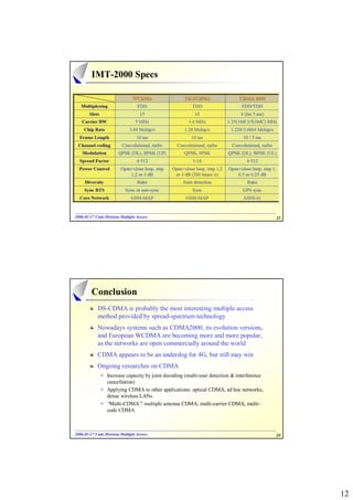 IMT-2000 Specs




2006-01-17 Code Division Multiple Access
2006- 01-                                                                                   23




         Conclusion
            DS-CDMA is probably the most interesting multiple access
            method provided by spread-spectrum technology
            Nowadays systems such as CDMA2000, its evolution versions,
            and European WCDMA are becoming more and more popular,
            as the networks are open commercially around the world
            CDMA appears to be an underdog for 4G, but still may win
            Ongoing researches on CDMA
                 Increase capacity by joint decoding (multi-user detection & interference
                 cancellation)
                 Applying CDMA to other applications: optical CDMA, ad hoc networks,
                 dense wireless LANs
                 “Multi-CDMA” multiple antenna CDMA, multi-carrier CDMA, multi-
                                 :
                 code CDMA



2006-01-17 Code Division Multiple Access
2006- 01-                                                                                   24




                                                                                                 12
 
