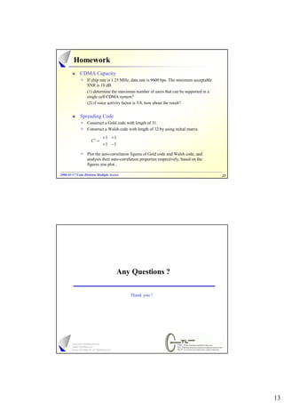 Homework
             CDMA Capacity
                  If chip rate is 1.25 MHz, data rate is 9600 bps. The minimum acceptable
                  SNR is 10 dB
                  (1) determine the maximum number of users that can be supported in a
                  single cell CDMA system?
                  (2) if voice activity factor is 3/8, how about the result?


             Spreading Code
                  Construct a Gold code with length of 31.
                  Construct a Walsh code with length of 32 by using initial matrix

                          + 1 + 1
                     C1 =        
                          + 1 − 1
                  Plot the auto-correlation figures of Gold code and Walsh code, and
                  analysis their auto-correlation properties respectively, based on the
                  figures you plot..

2006-01-17 Code Division Multiple Access
2006- 01-                                                                                   25




                                      Any Questions ?

                                           Thank you !




                                                                                                 13
 