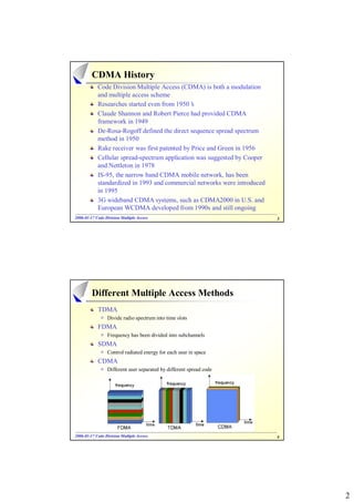 CDMA History
            Code Division Multiple Access (CDMA) is both a modulation
            and multiple access scheme
            Researches started even from 1950’  s
            Claude Shannon and Robert Pierce had provided CDMA
            framework in 1949
            De-Rosa-Rogoff defined the direct sequence spread spectrum
            method in 1950
            Rake receiver was first patented by Price and Green in 1956
            Cellular spread-spectrum application was suggested by Cooper
            and Nettleton in 1978
            IS-95, the narrow band CDMA mobile network, has been
            standardized in 1993 and commercial networks were introduced
            in 1995
            3G wideband CDMA systems, such as CDMA2000 in U.S. and
            European WCDMA developed from 1990s and still ongoing
2006-01-17 Code Division Multiple Access
2006- 01-                                                                  3




         Different Multiple Access Methods
            TDMA
                 Divide radio spectrum into time slots
            FDMA
                 Frequency has been divided into subchannels
            SDMA
                 Control radiated energy for each user in space
            CDMA
                 Different user separated by different spread code




2006-01-17 Code Division Multiple Access
2006- 01-                                                                  4




                                                                               2
 