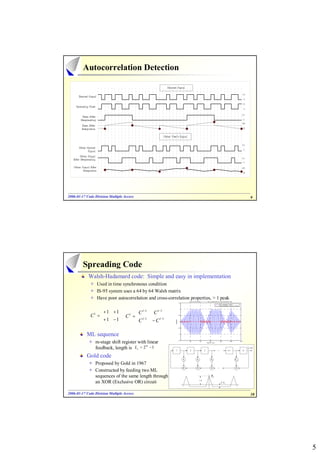 Autocorrelation Detection




2006-01-17 Code Division Multiple Access
2006- 01-                                                                                                                                                                                     9




         Spreading Code
            Walsh-Hadamard code: Simple and easy in implementation
                 Used in time synchronous condition
                 IS-95 system uses a 64 by 64 Walsh matrix
                 Have poor autocorrelation and cross-correlation properties, > 1 peak
                                                                                          W hen transmitt ing 1 1 -1 -1 1, the correlationship of user spreading c ode
                                                                              1.5
                                                                                                                                              Auto-correlation: User3
                                                                                                                                              Cross-correlation: User3 vs User5




                  + 1 + 1     C         l −1       l −1
                                                              
                                                                                1



                                                  C
             C1 =         C =  l −1
                             l
                                                              
                                                                              0.5




                  + 1 − 1     C                −C   l −1
                                                              
                                                                  co lation




                                                                                0
                                                                    rre




                                                                              -0.5




           ML sequence                                                          -1




                m-stage shift register with linear
                                                                              -1.5
                                                                                          32                64               96                128               160              192
                                                                                                                        Delay in chip




                feedback, length is Lc = 2 − 1
                                           m
                                                                                                                                                                                        {c (i)}
                                                                                                                                                                                          j




           Gold code                                                                 h1                h2                       h3                                       hm−1

                Proposed by Gold in 1967
                Constructed by feeding two ML
                sequences of the same length through                                                                            RC

                an XOR (Exclusive OR) circuit                                                                                                    1 / Lc



2006-01-17 Code Division Multiple Access
2006- 01-                                                                                                                                                                                     10




                                                                                                                                                                                                   5
 