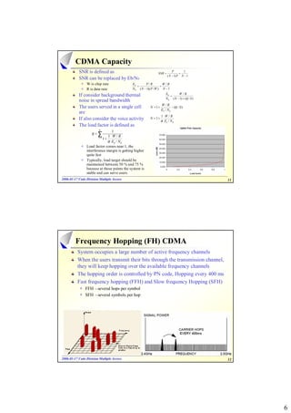 CDMA Capacity
           SNR is defined as                                   SNR =
                                                                           P
                                                                                 =
                                                                                   1
                                                                       ( N − 1) P N − 1
           SNR can be replaced by Eb/N0
                W is chip rate               Eb       P/R           W /R
                                                =                 =
                R is data rate               N 0 ( N − 1)( P / W ) N − 1

           If consider background thermal                             Eb       W /R
                                                                         =
                                                                      N 0 ( N − 1) + (η / S )
           noise in spread bandwidth
                                                                  W /R
           The users served in a single cell             N = 1+            − (η / S )
                                                                  Eb / N 0
           are
                                                                  1 W/R
           If also consider the voice activity           N = 1+
                                                                  α Eb / N 0
           The load factor is defined as
                         K
                                1
                   η=∑
                              1 W/R
                           1+
                        j =1
                              α Eb / N 0
                Load factor comes near 1, the
                interference margin is getting higher
                quite fast
                Typically, load target should be
                maintained between 50 % and 75 %
                because at those points the system is
                stable and can serve users.
2006-01-17 Code Division Multiple Access
2006- 01-                                                                                       11




         Frequency Hopping (FH) CDMA
          System occupies a large number of active frequency channels
          When the users transmit their bits through the transmission channel,
          they will keep hopping over the available frequency channels
          The hopping order is controlled by PN code, Hopping every 400 ms
          Fast frequency hopping (FFH) and Slow frequency Hopping (SFH)
               FFH –several hops per symbol
               SFH –several symbols per hop




2006-01-17 Code Division Multiple Access
2006- 01-                                                                                       12




                                                                                                     6
 