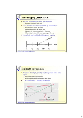 Time Hopping (TH) CDMA
            The data is transmitted in burst, not continuous
                 Each burst consists of k bits data
            Exact transmission time is determined by PN sequence
                 The time axis is divided into frames
                 Each frame is divided into M time slots
                 Each user will transmit or receive in 1 of M slots
                 Which of the M slots will be used depending on PN code
            Normally is used combined with frequency hopping




2006-01-17 Code Division Multiple Access
2006- 01-                                                                    13




         Multipath Environment
            Reception of multiple, possibly interfering copies of the same
            signal
                 Atmospheric reflection or refraction
                 Reflections from ground, buildings, or other objects
            CDMA should have a tolerance of multipath




2006-01-17 Code Division Multiple Access
2006- 01-                                                                    14




                                                                                  7
 