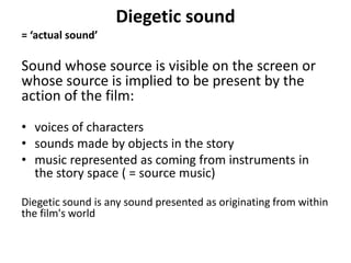 Diegetic sound
= ‘actual sound’
Sound whose source is visible on the screen or
whose source is implied to be present by the
action of the film:
• voices of characters
• sounds made by objects in the story
• music represented as coming from instruments in
the story space ( = source music)
Diegetic sound is any sound presented as originating from within
the film's world
 