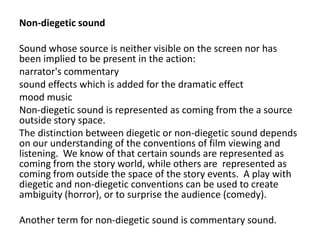 Non-diegetic sound
Sound whose source is neither visible on the screen nor has
been implied to be present in the action:
narrator's commentary
sound effects which is added for the dramatic effect
mood music
Non-diegetic sound is represented as coming from the a source
outside story space.
The distinction between diegetic or non-diegetic sound depends
on our understanding of the conventions of film viewing and
listening. We know of that certain sounds are represented as
coming from the story world, while others are represented as
coming from outside the space of the story events. A play with
diegetic and non-diegetic conventions can be used to create
ambiguity (horror), or to surprise the audience (comedy).
Another term for non-diegetic sound is commentary sound.
 