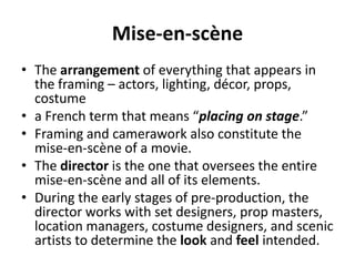 Mise-en-scène
• The arrangement of everything that appears in
the framing – actors, lighting, décor, props,
costume
• a French term that means “placing on stage.”
• Framing and camerawork also constitute the
mise-en-scène of a movie.
• The director is the one that oversees the entire
mise-en-scène and all of its elements.
• During the early stages of pre-production, the
director works with set designers, prop masters,
location managers, costume designers, and scenic
artists to determine the look and feel intended.
 