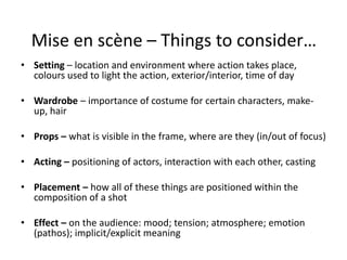 Mise en scène – Things to consider…
• Setting – location and environment where action takes place,
colours used to light the action, exterior/interior, time of day
• Wardrobe – importance of costume for certain characters, make-
up, hair
• Props – what is visible in the frame, where are they (in/out of focus)
• Acting – positioning of actors, interaction with each other, casting
• Placement – how all of these things are positioned within the
composition of a shot
• Effect – on the audience: mood; tension; atmosphere; emotion
(pathos); implicit/explicit meaning
 