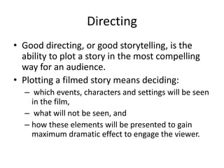 Directing
• Good directing, or good storytelling, is the
ability to plot a story in the most compelling
way for an audience.
• Plotting a filmed story means deciding:
– which events, characters and settings will be seen
in the film,
– what will not be seen, and
– how these elements will be presented to gain
maximum dramatic effect to engage the viewer.
 