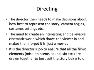 Directing
• The director then needs to make decisions about
how best to represent the story: camera angles,
costume, settings etc.
• The need to create an interesting and believable
cinematic world which draws the viewer in and
makes them forget it is ‘just a movie’.
• It is the director’s job to ensure that all the filmic
elements (mise-en-scene, sound, sfx etc.) are
drawn together to best suit the story being told.
 