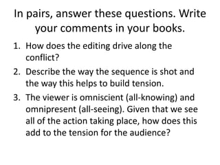 In pairs, answer these questions. Write
your comments in your books.
1. How does the editing drive along the
conflict?
2. Describe the way the sequence is shot and
the way this helps to build tension.
3. The viewer is omniscient (all-knowing) and
omnipresent (all-seeing). Given that we see
all of the action taking place, how does this
add to the tension for the audience?
 