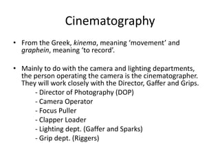 Cinematography
• From the Greek, kinema, meaning ‘movement’ and
graphein, meaning ‘to record’.
• Mainly to do with the camera and lighting departments,
the person operating the camera is the cinematographer.
They will work closely with the Director, Gaffer and Grips.
- Director of Photography (DOP)
- Camera Operator
- Focus Puller
- Clapper Loader
- Lighting dept. (Gaffer and Sparks)
- Grip dept. (Riggers)
 