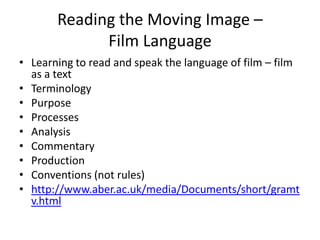 Reading the Moving Image –
Film Language
• Learning to read and speak the language of film – film
as a text
• Terminology
• Purpose
• Processes
• Analysis
• Commentary
• Production
• Conventions (not rules)
• http://www.aber.ac.uk/media/Documents/short/gramt
v.html
 