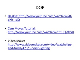 DOP
• Deakin: http://www.youtube.com/watch?v=v0-
dXh_IsiQ
• Cam Moves Tutorial:
http://www.youtube.com/watch?v=tSzjUQ-OsSU
• Video Maker
http://www.videomaker.com/video/watch/tips-
and-tricks/473/3-point-lighting
 