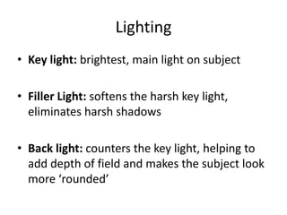 Lighting
• Key light: brightest, main light on subject
• Filler Light: softens the harsh key light,
eliminates harsh shadows
• Back light: counters the key light, helping to
add depth of field and makes the subject look
more ‘rounded’
 