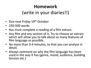 Homework
(write in your diaries!!)
• Due next Friday 19th October
• 250-500 words
• You must complete a reading of a film extract.
• Any film and any section of it. Try to choose an extract
which will allow you to talk about as many features of
film language as possible.
• No more than 3-4 minutes, so that you can analyse in
detail.
• Always comment on why the film language has been
used in the way it has (genre, mood, audience, building
tension etc.)
 