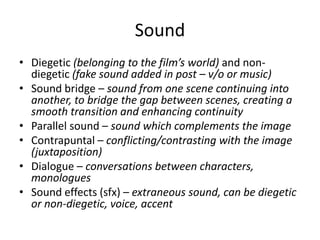 Sound
• Diegetic (belonging to the film’s world) and non-
diegetic (fake sound added in post – v/o or music)
• Sound bridge – sound from one scene continuing into
another, to bridge the gap between scenes, creating a
smooth transition and enhancing continuity
• Parallel sound – sound which complements the image
• Contrapuntal – conflicting/contrasting with the image
(juxtaposition)
• Dialogue – conversations between characters,
monologues
• Sound effects (sfx) – extraneous sound, can be diegetic
or non-diegetic, voice, accent
 