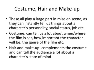 Costume, Hair and Make-up
• These all play a large part in mise en scene, as
they can instantly tell us things about a
character’s personality, social status, job etc.
• Costume: can tell us a lot about when/where
the film is set, how important the character
will be, the genre of the film etc.
• Hair and make-up: complements the costume
and can tell the audience a lot about a
character’s state of mind
 