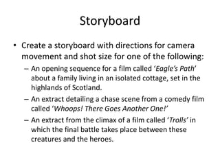 Storyboard
• Create a storyboard with directions for camera
movement and shot size for one of the following:
– An opening sequence for a film called ‘Eagle’s Path’
about a family living in an isolated cottage, set in the
highlands of Scotland.
– An extract detailing a chase scene from a comedy film
called ‘Whoops! There Goes Another One!’
– An extract from the climax of a film called ‘Trolls’ in
which the final battle takes place between these
creatures and the heroes.
 