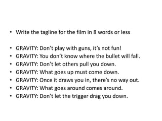 • Write the tagline for the film in 8 words or less
• GRAVITY: Don’t play with guns, it’s not fun!
• GRAVITY: You don’t know where the bullet will fall.
• GRAVITY: Don’t let others pull you down.
• GRAVITY: What goes up must come down.
• GRAVITY: Once it draws you in, there’s no way out.
• GRAVITY: What goes around comes around.
• GRAVITY: Don’t let the trigger drag you down.
 