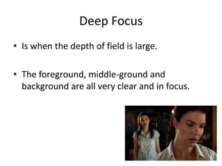 Deep Focus
• Is when the depth of field is large.
• The foreground, middle-ground and
background are all very clear and in focus.
 