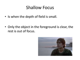 Shallow Focus
• Is when the depth of field is small.
• Only the object in the foreground is clear, the
rest is out of focus.
 