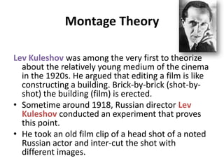 Montage Theory
Lev Kuleshov was among the very first to theorize
about the relatively young medium of the cinema
in the 1920s. He argued that editing a film is like
constructing a building. Brick-by-brick (shot-by-
shot) the building (film) is erected.
• Sometime around 1918, Russian director Lev
Kuleshov conducted an experiment that proves
this point.
• He took an old film clip of a head shot of a noted
Russian actor and inter-cut the shot with
different images.
 
