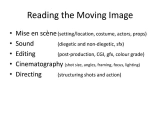 Reading the Moving Image
• Mise en scène(setting/location, costume, actors, props)
• Sound (diegetic and non-diegetic, sfx)
• Editing (post-production, CGI, gfx, colour grade)
• Cinematography (shot size, angles, framing, focus, lighting)
• Directing (structuring shots and action)
 