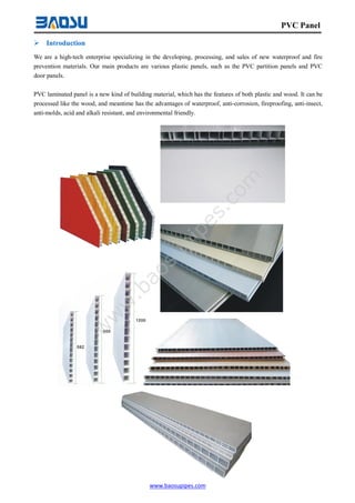 www.baosupipes.com
PVC Panel
 Introduction
We are a high-tech enterprise specializing in the developing, processing, and sales of new waterproof and fire
prevention materials. Our main products are various plastic panels, such as the PVC partition panels and PVC
door panels.
PVC laminated panel is a new kind of building material, which has the features of both plastic and wood. It can be
processed like the wood, and meantime has the advantages of waterproof, anti-corrosion, fireproofing, anti-insect,
anti-molds, acid and alkali resistant, and environmental friendly.
w
w
w
.baosupipes.com
 